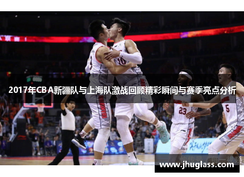 2017年CBA新疆队与上海队激战回顾精彩瞬间与赛季亮点分析