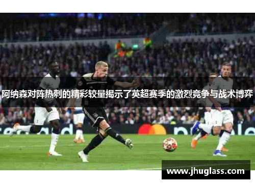 阿纳森对阵热刺的精彩较量揭示了英超赛季的激烈竞争与战术博弈