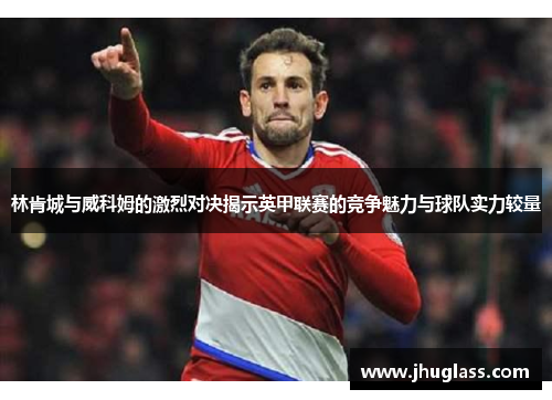 林肯城与威科姆的激烈对决揭示英甲联赛的竞争魅力与球队实力较量
