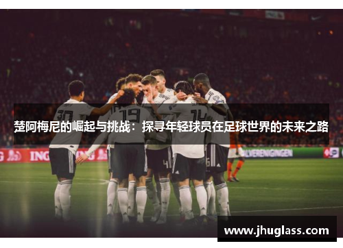 楚阿梅尼的崛起与挑战：探寻年轻球员在足球世界的未来之路
