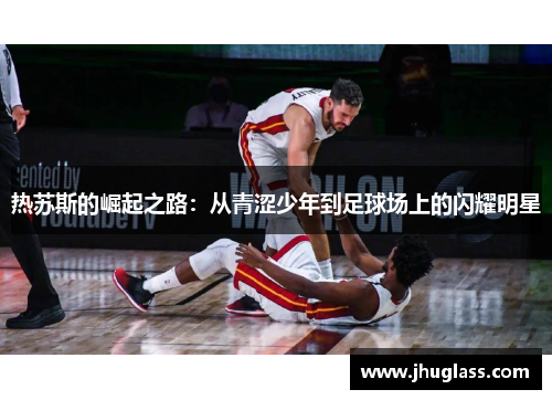 热苏斯的崛起之路：从青涩少年到足球场上的闪耀明星