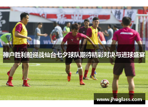 神户胜利船迎战仙台七夕球队期待精彩对决与进球盛宴