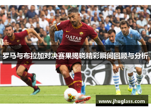 罗马与布拉加对决赛果揭晓精彩瞬间回顾与分析